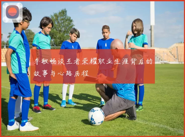 李敏畅谈王者荣耀职业生涯背后的故事与心路历程
