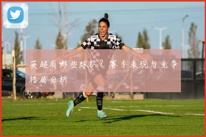 英超有哪些球队？赛季表现与竞争格局分析