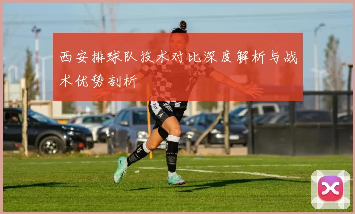 西安排球队技术对比深度解析与战术优势剖析