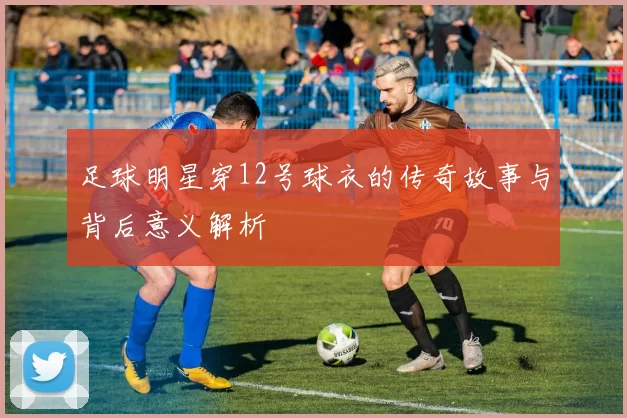 足球明星穿12号球衣的传奇故事与背后意义解析