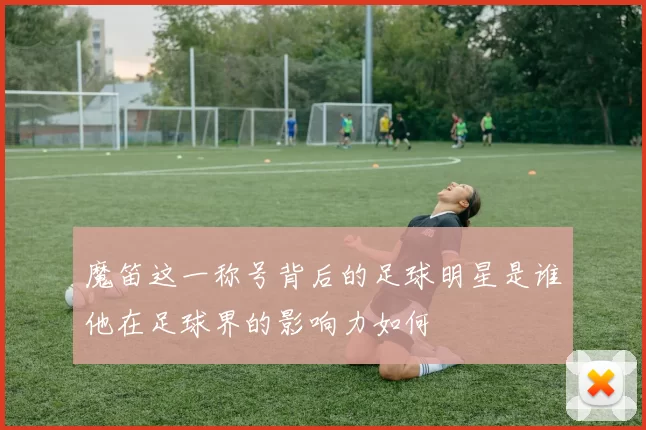 魔笛这一称号背后的足球明星是谁他在足球界的影响力如何