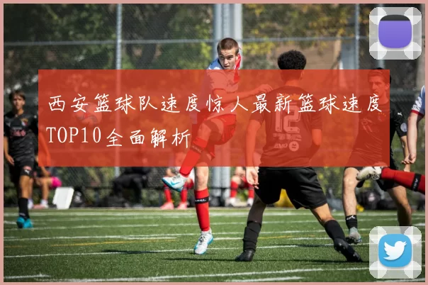 西安篮球队速度惊人最新篮球速度TOP10全面解析