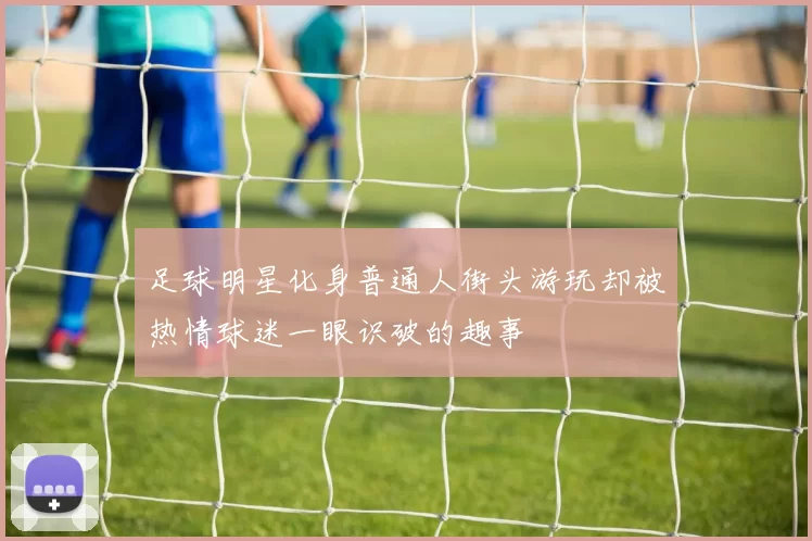 足球明星化身普通人街头游玩却被热情球迷一眼识破的趣事