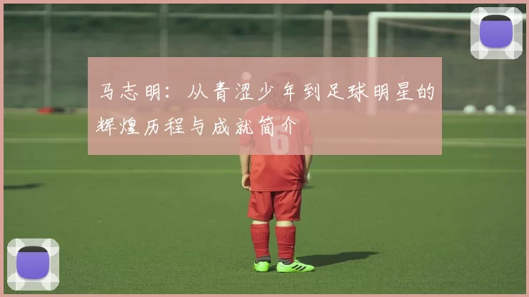 马志明：从青涩少年到足球明星的辉煌历程与成就简介