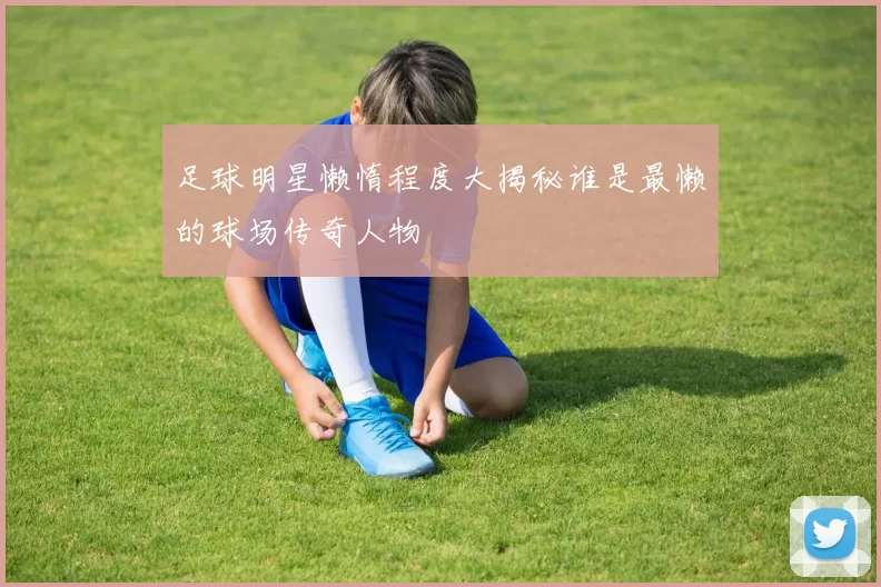 足球明星懒惰程度大揭秘谁是最懒的球场传奇人物