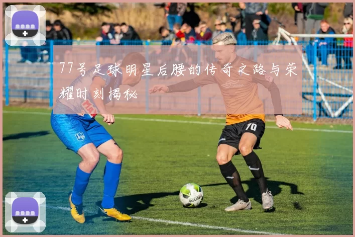 77号足球明星后腰的传奇之路与荣耀时刻揭秘