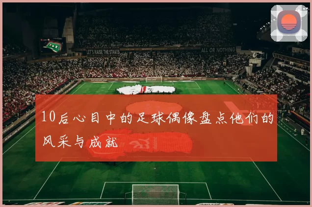 10后心目中的足球偶像盘点他们的风采与成就