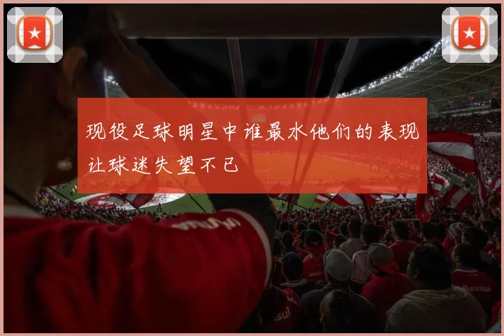 现役足球明星中谁最水他们的表现让球迷失望不已
