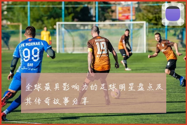 全球最具影响力的足球明星盘点及其传奇故事分享