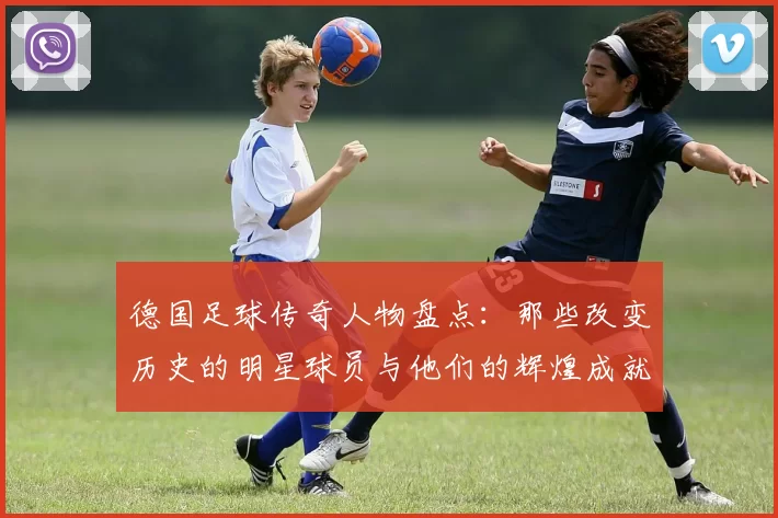 德国足球传奇人物盘点：那些改变历史的明星球员与他们的辉煌成就