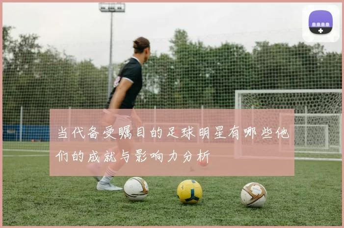 当代备受瞩目的足球明星有哪些他们的成就与影响力分析