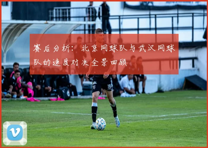 赛后分析：北京网球队与武汉网球队的速度对决全景回顾